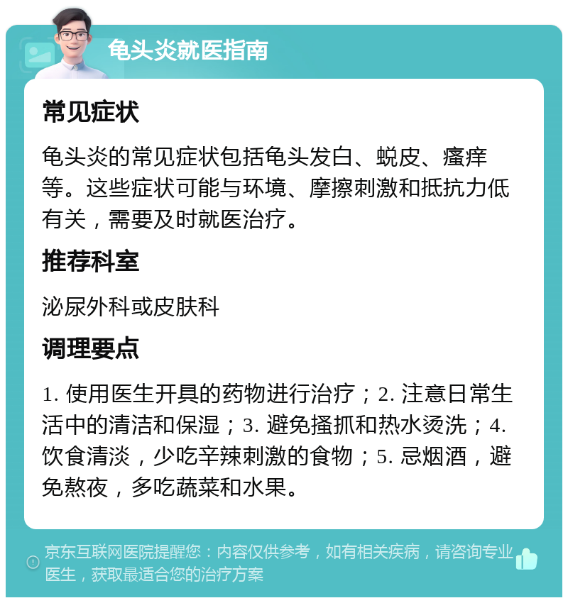 龟头炎就医指南 常见症状 龟头炎的常见症状包括龟头发白、蜕皮、瘙痒等。这些症状可能与环境、摩擦刺激和抵抗力低有关，需要及时就医治疗。 推荐科室 泌尿外科或皮肤科 调理要点 1. 使用医生开具的药物进行治疗；2. 注意日常生活中的清洁和保湿；3. 避免搔抓和热水烫洗；4. 饮食清淡，少吃辛辣刺激的食物；5. 忌烟酒，避免熬夜，多吃蔬菜和水果。