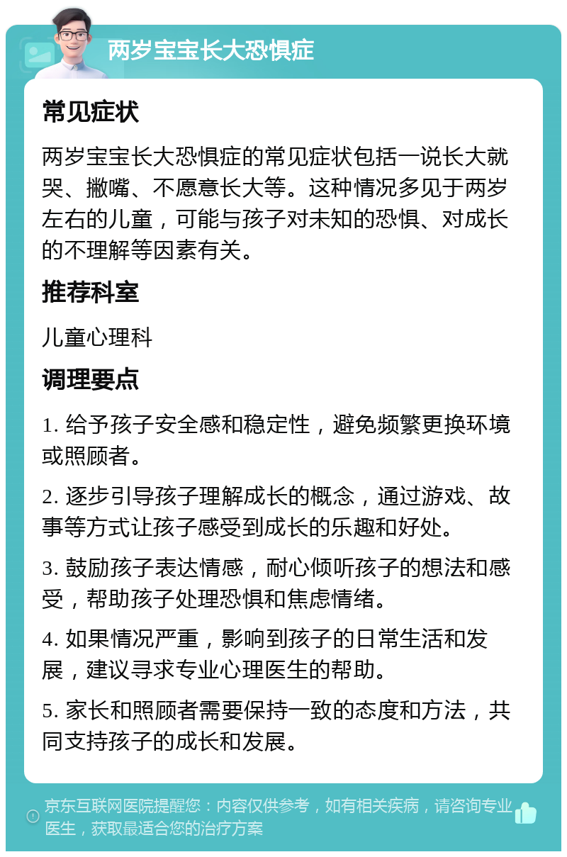 两岁宝宝长大恐惧症 常见症状 两岁宝宝长大恐惧症的常见症状包括一说长大就哭、撇嘴、不愿意长大等。这种情况多见于两岁左右的儿童，可能与孩子对未知的恐惧、对成长的不理解等因素有关。 推荐科室 儿童心理科 调理要点 1. 给予孩子安全感和稳定性，避免频繁更换环境或照顾者。 2. 逐步引导孩子理解成长的概念，通过游戏、故事等方式让孩子感受到成长的乐趣和好处。 3. 鼓励孩子表达情感，耐心倾听孩子的想法和感受，帮助孩子处理恐惧和焦虑情绪。 4. 如果情况严重，影响到孩子的日常生活和发展，建议寻求专业心理医生的帮助。 5. 家长和照顾者需要保持一致的态度和方法，共同支持孩子的成长和发展。