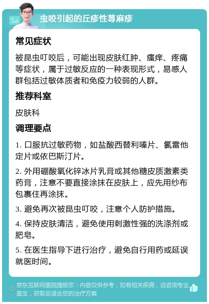 虫咬引起的丘疹性荨麻疹 常见症状 被昆虫叮咬后，可能出现皮肤红肿、瘙痒、疼痛等症状，属于过敏反应的一种表现形式，易感人群包括过敏体质者和免疫力较弱的人群。 推荐科室 皮肤科 调理要点 1. 口服抗过敏药物，如盐酸西替利嗪片、氯雷他定片或依巴斯汀片。 2. 外用硼酸氧化锌冰片乳膏或其他糖皮质激素类药膏，注意不要直接涂抹在皮肤上，应先用纱布包裹住再涂抹。 3. 避免再次被昆虫叮咬，注意个人防护措施。 4. 保持皮肤清洁，避免使用刺激性强的洗涤剂或肥皂。 5. 在医生指导下进行治疗，避免自行用药或延误就医时间。