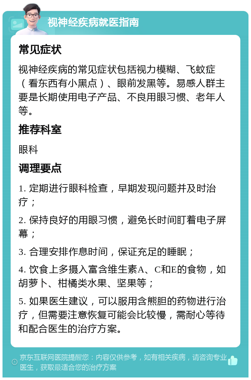 视神经疾病就医指南 常见症状 视神经疾病的常见症状包括视力模糊、飞蚊症（看东西有小黑点）、眼前发黑等。易感人群主要是长期使用电子产品、不良用眼习惯、老年人等。 推荐科室 眼科 调理要点 1. 定期进行眼科检查，早期发现问题并及时治疗； 2. 保持良好的用眼习惯，避免长时间盯着电子屏幕； 3. 合理安排作息时间，保证充足的睡眠； 4. 饮食上多摄入富含维生素A、C和E的食物，如胡萝卜、柑橘类水果、坚果等； 5. 如果医生建议，可以服用含熊胆的药物进行治疗，但需要注意恢复可能会比较慢，需耐心等待和配合医生的治疗方案。