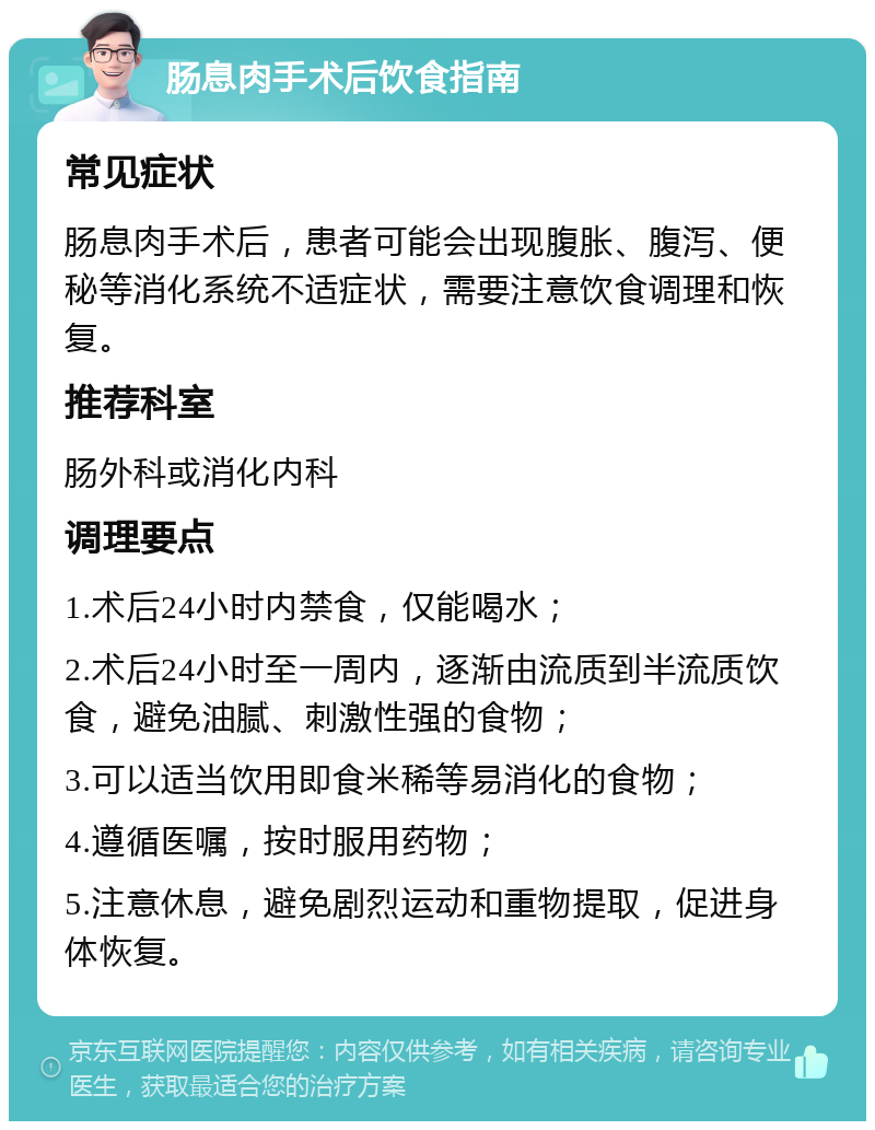 肠息肉手术后饮食指南 常见症状 肠息肉手术后，患者可能会出现腹胀、腹泻、便秘等消化系统不适症状，需要注意饮食调理和恢复。 推荐科室 肠外科或消化内科 调理要点 1.术后24小时内禁食，仅能喝水； 2.术后24小时至一周内，逐渐由流质到半流质饮食，避免油腻、刺激性强的食物； 3.可以适当饮用即食米稀等易消化的食物； 4.遵循医嘱，按时服用药物； 5.注意休息，避免剧烈运动和重物提取，促进身体恢复。