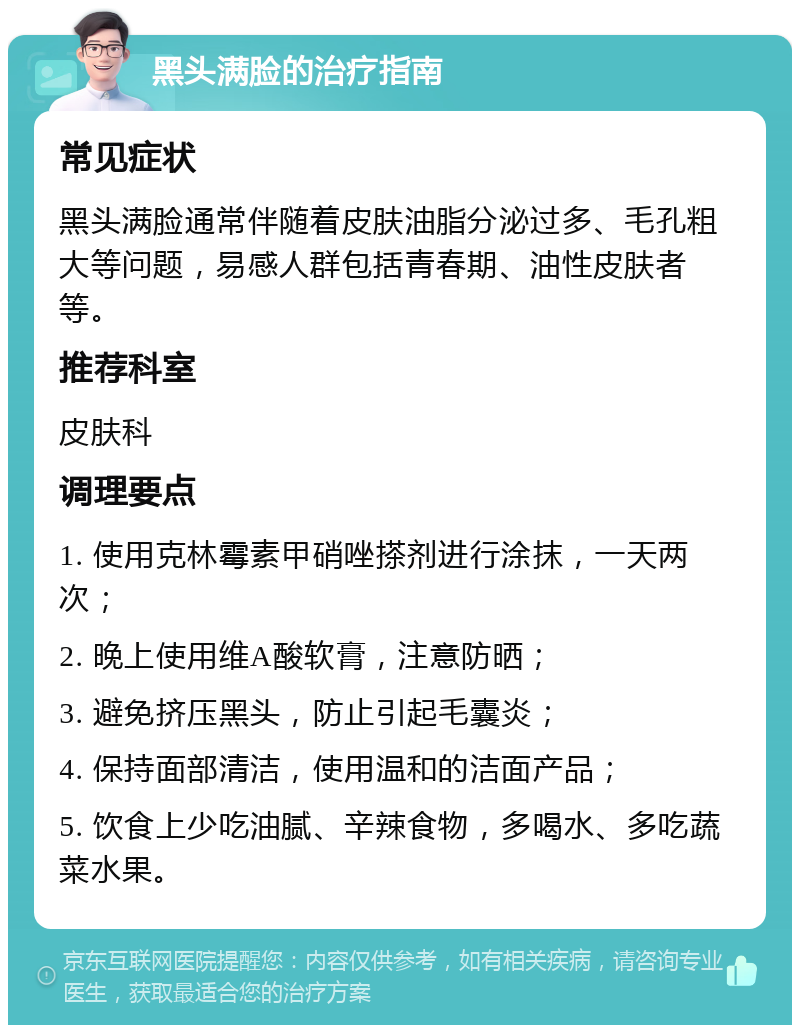 黑头满脸的治疗指南 常见症状 黑头满脸通常伴随着皮肤油脂分泌过多、毛孔粗大等问题，易感人群包括青春期、油性皮肤者等。 推荐科室 皮肤科 调理要点 1. 使用克林霉素甲硝唑搽剂进行涂抹，一天两次； 2. 晚上使用维A酸软膏，注意防晒； 3. 避免挤压黑头，防止引起毛囊炎； 4. 保持面部清洁，使用温和的洁面产品； 5. 饮食上少吃油腻、辛辣食物，多喝水、多吃蔬菜水果。