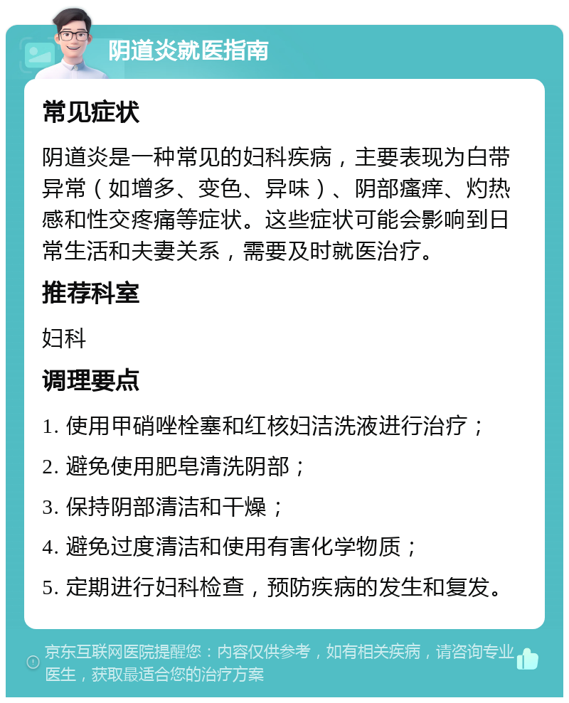 阴道炎就医指南 常见症状 阴道炎是一种常见的妇科疾病，主要表现为白带异常（如增多、变色、异味）、阴部瘙痒、灼热感和性交疼痛等症状。这些症状可能会影响到日常生活和夫妻关系，需要及时就医治疗。 推荐科室 妇科 调理要点 1. 使用甲硝唑栓塞和红核妇洁洗液进行治疗； 2. 避免使用肥皂清洗阴部； 3. 保持阴部清洁和干燥； 4. 避免过度清洁和使用有害化学物质； 5. 定期进行妇科检查，预防疾病的发生和复发。