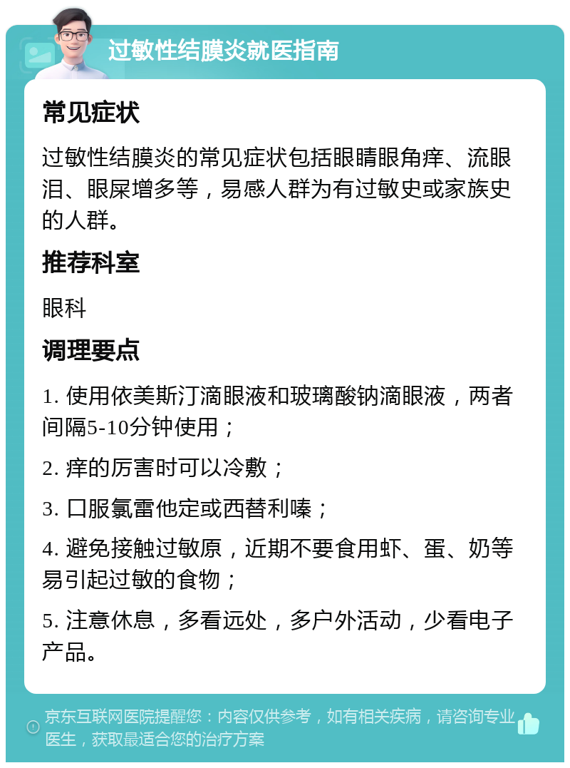 过敏性结膜炎就医指南 常见症状 过敏性结膜炎的常见症状包括眼睛眼角痒、流眼泪、眼屎增多等，易感人群为有过敏史或家族史的人群。 推荐科室 眼科 调理要点 1. 使用依美斯汀滴眼液和玻璃酸钠滴眼液，两者间隔5-10分钟使用； 2. 痒的厉害时可以冷敷； 3. 口服氯雷他定或西替利嗪； 4. 避免接触过敏原，近期不要食用虾、蛋、奶等易引起过敏的食物； 5. 注意休息，多看远处，多户外活动，少看电子产品。