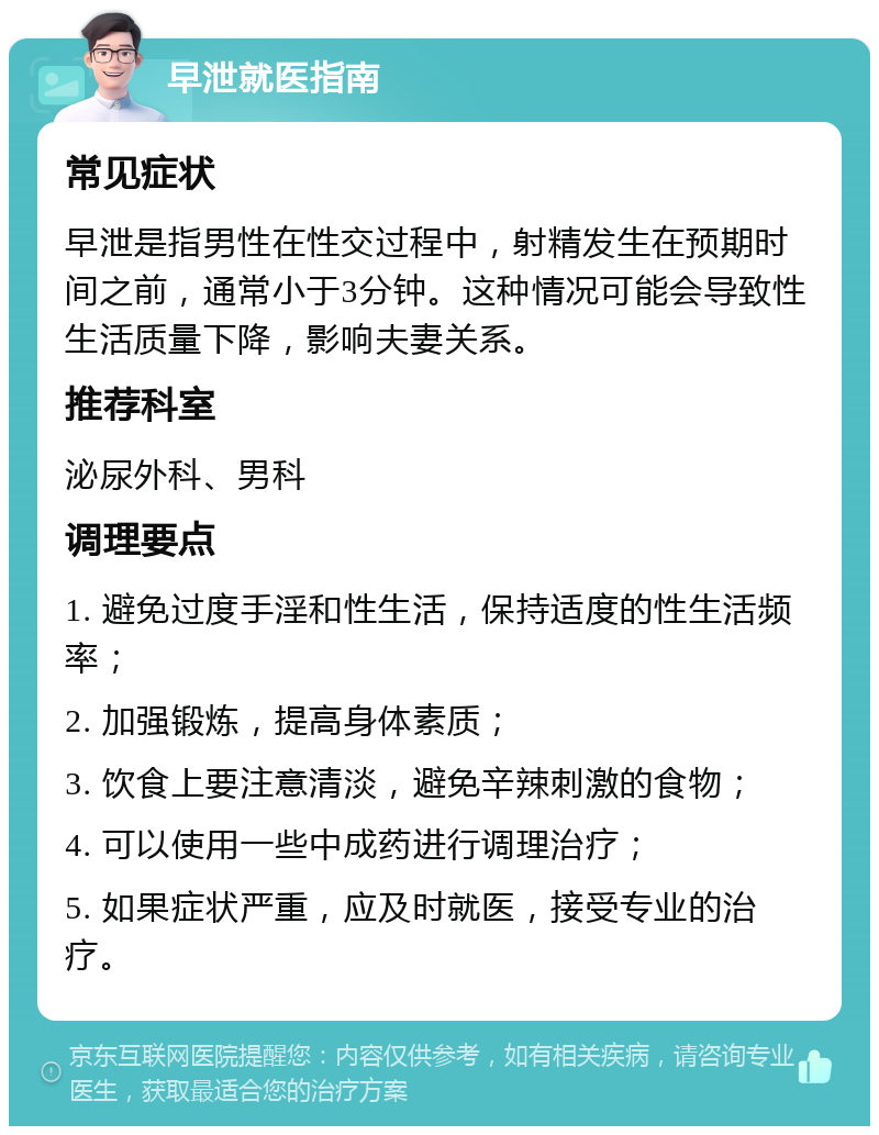 早泄就医指南 常见症状 早泄是指男性在性交过程中，射精发生在预期时间之前，通常小于3分钟。这种情况可能会导致性生活质量下降，影响夫妻关系。 推荐科室 泌尿外科、男科 调理要点 1. 避免过度手淫和性生活，保持适度的性生活频率； 2. 加强锻炼，提高身体素质； 3. 饮食上要注意清淡，避免辛辣刺激的食物； 4. 可以使用一些中成药进行调理治疗； 5. 如果症状严重，应及时就医，接受专业的治疗。