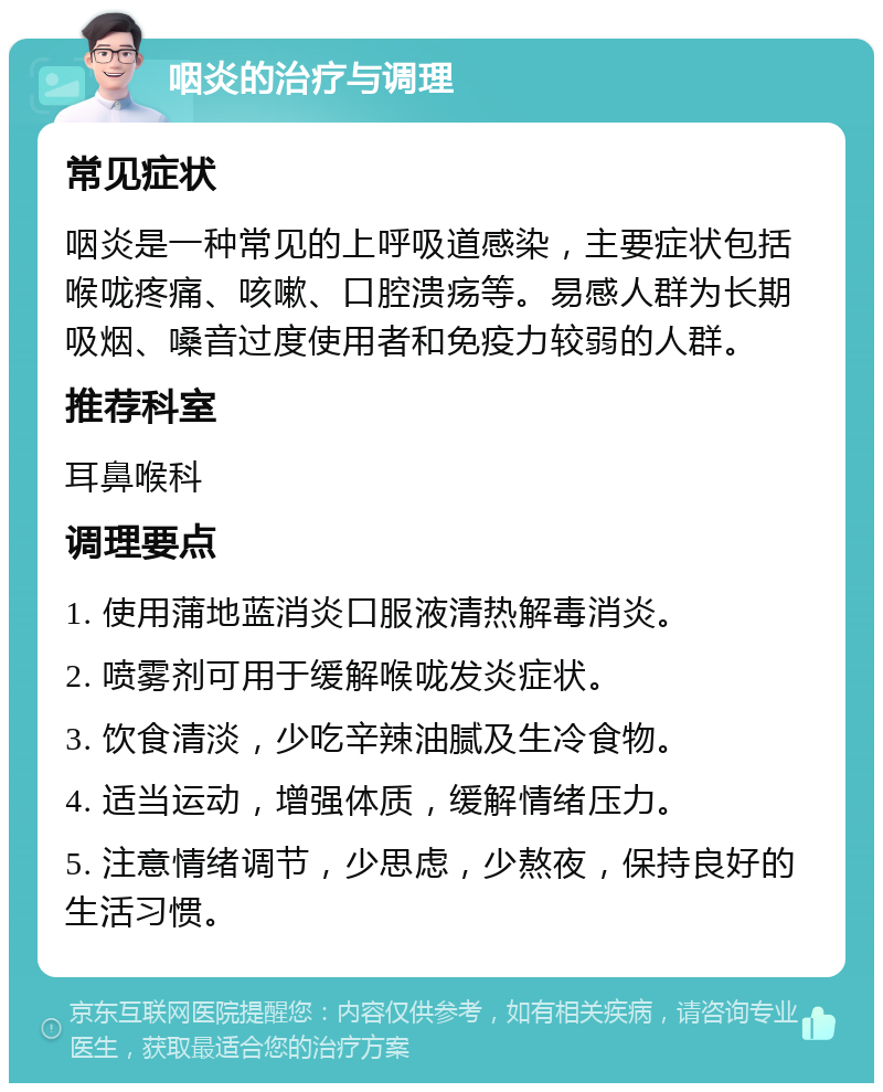 咽炎的治疗与调理 常见症状 咽炎是一种常见的上呼吸道感染，主要症状包括喉咙疼痛、咳嗽、口腔溃疡等。易感人群为长期吸烟、嗓音过度使用者和免疫力较弱的人群。 推荐科室 耳鼻喉科 调理要点 1. 使用蒲地蓝消炎口服液清热解毒消炎。 2. 喷雾剂可用于缓解喉咙发炎症状。 3. 饮食清淡，少吃辛辣油腻及生冷食物。 4. 适当运动，增强体质，缓解情绪压力。 5. 注意情绪调节，少思虑，少熬夜，保持良好的生活习惯。