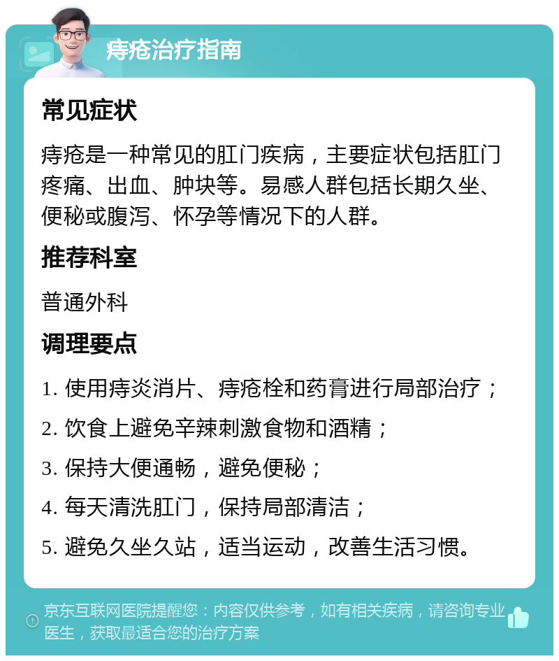 痔疮治疗指南 常见症状 痔疮是一种常见的肛门疾病，主要症状包括肛门疼痛、出血、肿块等。易感人群包括长期久坐、便秘或腹泻、怀孕等情况下的人群。 推荐科室 普通外科 调理要点 1. 使用痔炎消片、痔疮栓和药膏进行局部治疗； 2. 饮食上避免辛辣刺激食物和酒精； 3. 保持大便通畅，避免便秘； 4. 每天清洗肛门，保持局部清洁； 5. 避免久坐久站，适当运动，改善生活习惯。