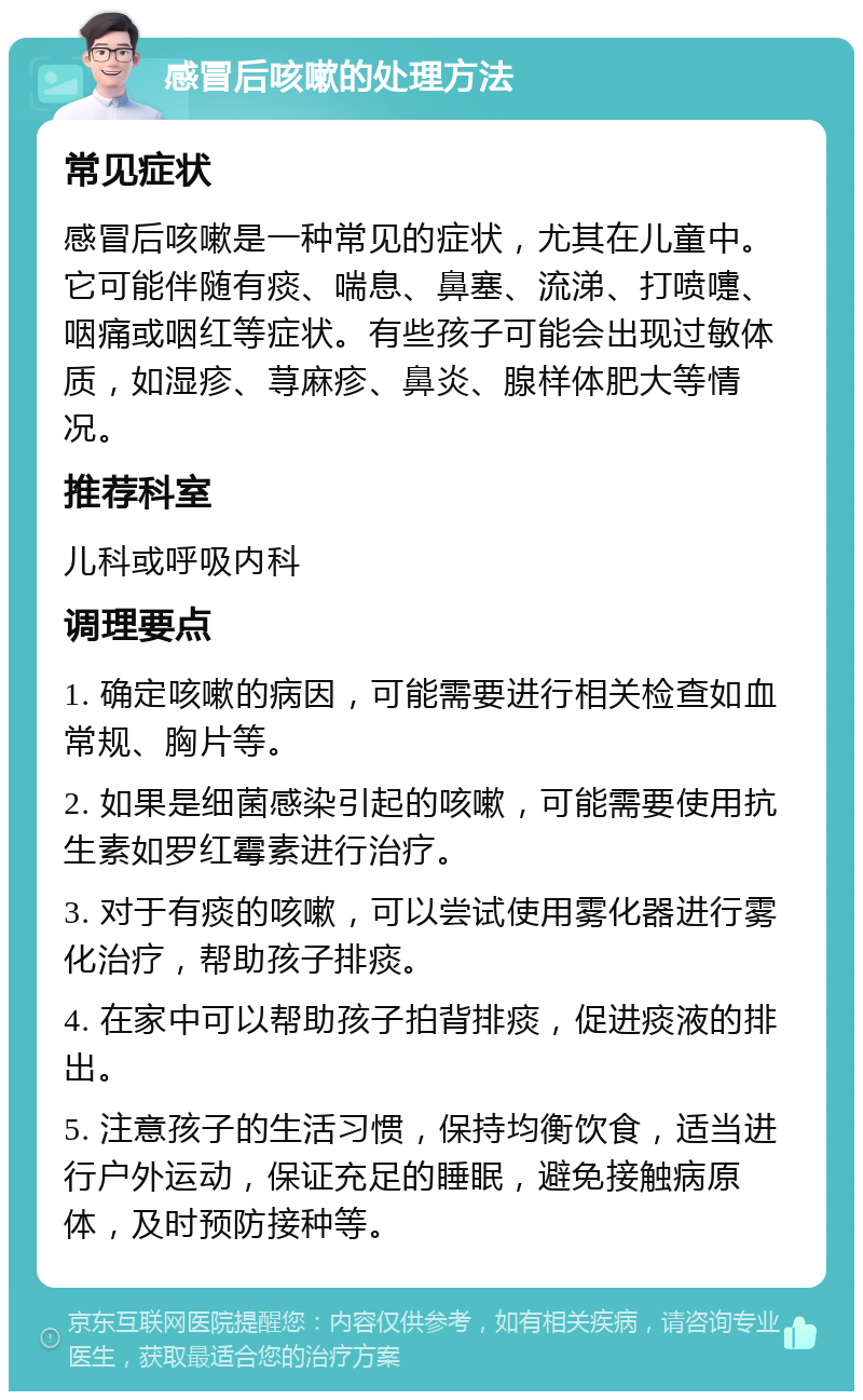 感冒后咳嗽的处理方法 常见症状 感冒后咳嗽是一种常见的症状，尤其在儿童中。它可能伴随有痰、喘息、鼻塞、流涕、打喷嚏、咽痛或咽红等症状。有些孩子可能会出现过敏体质，如湿疹、荨麻疹、鼻炎、腺样体肥大等情况。 推荐科室 儿科或呼吸内科 调理要点 1. 确定咳嗽的病因，可能需要进行相关检查如血常规、胸片等。 2. 如果是细菌感染引起的咳嗽，可能需要使用抗生素如罗红霉素进行治疗。 3. 对于有痰的咳嗽，可以尝试使用雾化器进行雾化治疗，帮助孩子排痰。 4. 在家中可以帮助孩子拍背排痰，促进痰液的排出。 5. 注意孩子的生活习惯，保持均衡饮食，适当进行户外运动，保证充足的睡眠，避免接触病原体，及时预防接种等。