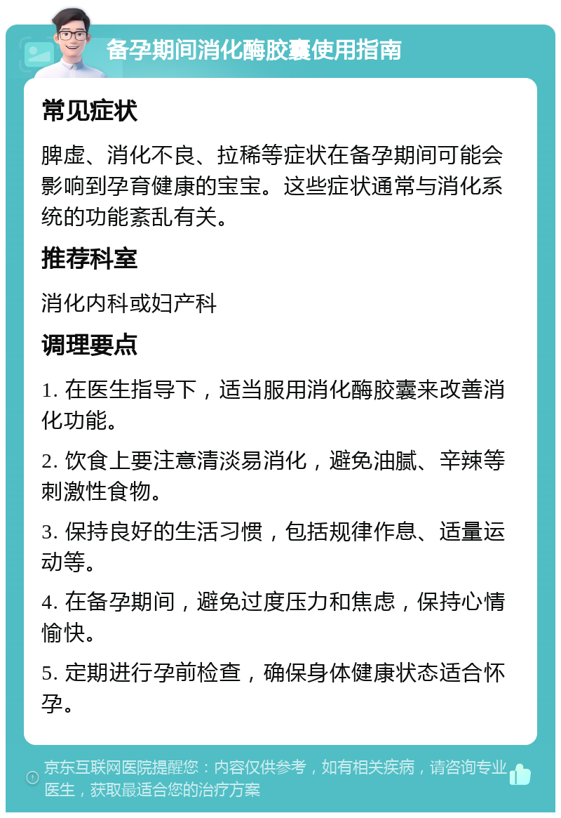 备孕期间消化酶胶囊使用指南 常见症状 脾虚、消化不良、拉稀等症状在备孕期间可能会影响到孕育健康的宝宝。这些症状通常与消化系统的功能紊乱有关。 推荐科室 消化内科或妇产科 调理要点 1. 在医生指导下，适当服用消化酶胶囊来改善消化功能。 2. 饮食上要注意清淡易消化，避免油腻、辛辣等刺激性食物。 3. 保持良好的生活习惯，包括规律作息、适量运动等。 4. 在备孕期间，避免过度压力和焦虑，保持心情愉快。 5. 定期进行孕前检查，确保身体健康状态适合怀孕。