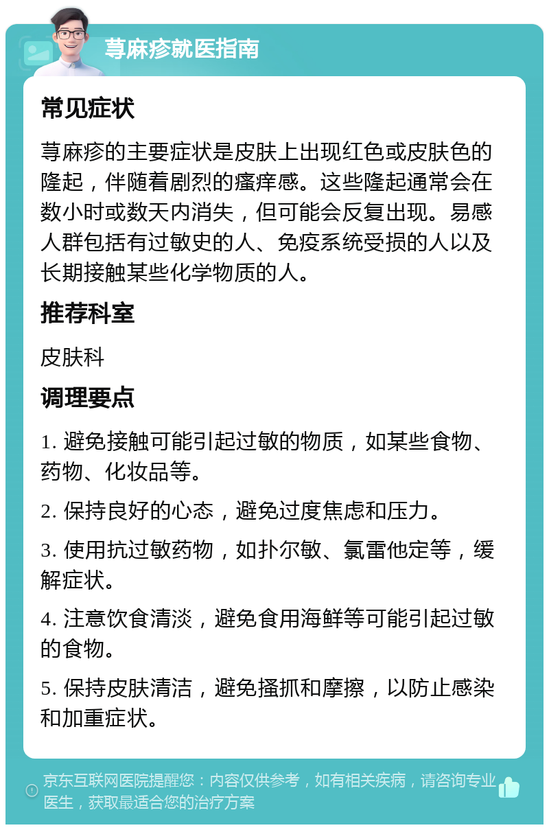 荨麻疹就医指南 常见症状 荨麻疹的主要症状是皮肤上出现红色或皮肤色的隆起，伴随着剧烈的瘙痒感。这些隆起通常会在数小时或数天内消失，但可能会反复出现。易感人群包括有过敏史的人、免疫系统受损的人以及长期接触某些化学物质的人。 推荐科室 皮肤科 调理要点 1. 避免接触可能引起过敏的物质，如某些食物、药物、化妆品等。 2. 保持良好的心态，避免过度焦虑和压力。 3. 使用抗过敏药物，如扑尔敏、氯雷他定等，缓解症状。 4. 注意饮食清淡，避免食用海鲜等可能引起过敏的食物。 5. 保持皮肤清洁，避免搔抓和摩擦，以防止感染和加重症状。