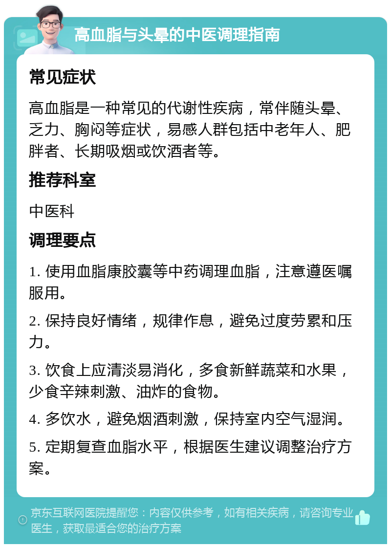 高血脂与头晕的中医调理指南 常见症状 高血脂是一种常见的代谢性疾病，常伴随头晕、乏力、胸闷等症状，易感人群包括中老年人、肥胖者、长期吸烟或饮酒者等。 推荐科室 中医科 调理要点 1. 使用血脂康胶囊等中药调理血脂，注意遵医嘱服用。 2. 保持良好情绪，规律作息，避免过度劳累和压力。 3. 饮食上应清淡易消化，多食新鲜蔬菜和水果，少食辛辣刺激、油炸的食物。 4. 多饮水，避免烟酒刺激，保持室内空气湿润。 5. 定期复查血脂水平，根据医生建议调整治疗方案。