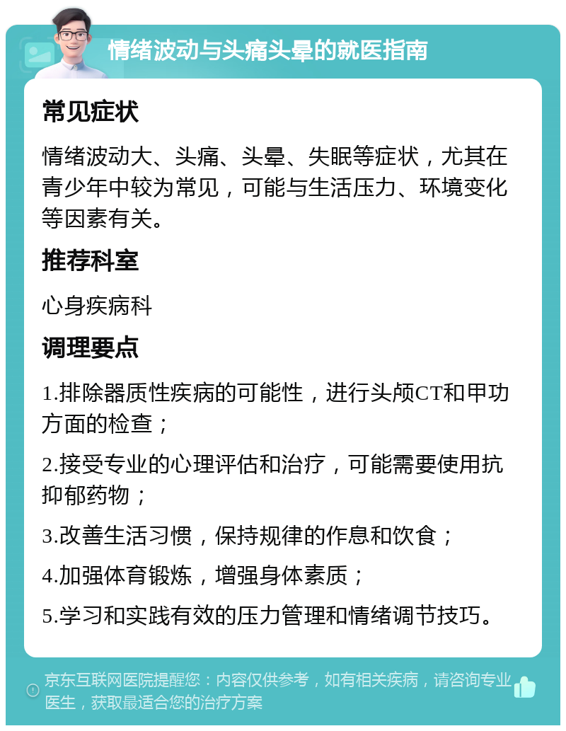 情绪波动与头痛头晕的就医指南 常见症状 情绪波动大、头痛、头晕、失眠等症状，尤其在青少年中较为常见，可能与生活压力、环境变化等因素有关。 推荐科室 心身疾病科 调理要点 1.排除器质性疾病的可能性，进行头颅CT和甲功方面的检查； 2.接受专业的心理评估和治疗，可能需要使用抗抑郁药物； 3.改善生活习惯，保持规律的作息和饮食； 4.加强体育锻炼，增强身体素质； 5.学习和实践有效的压力管理和情绪调节技巧。