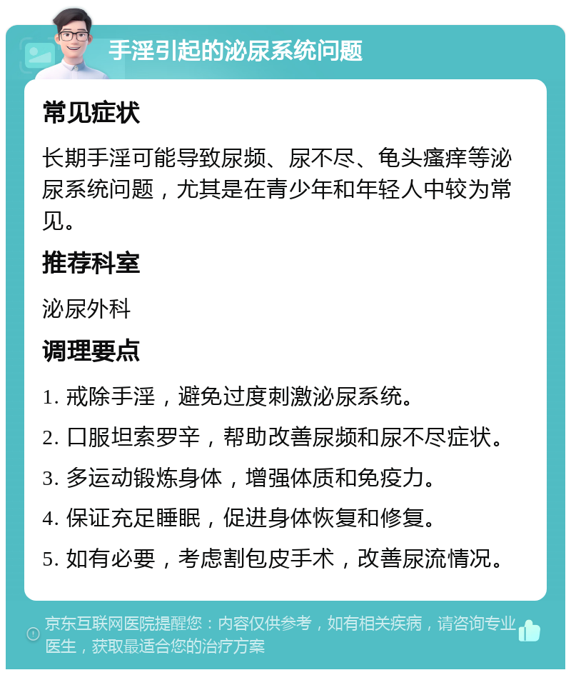 手淫引起的泌尿系统问题 常见症状 长期手淫可能导致尿频、尿不尽、龟头瘙痒等泌尿系统问题，尤其是在青少年和年轻人中较为常见。 推荐科室 泌尿外科 调理要点 1. 戒除手淫，避免过度刺激泌尿系统。 2. 口服坦索罗辛，帮助改善尿频和尿不尽症状。 3. 多运动锻炼身体，增强体质和免疫力。 4. 保证充足睡眠，促进身体恢复和修复。 5. 如有必要，考虑割包皮手术，改善尿流情况。