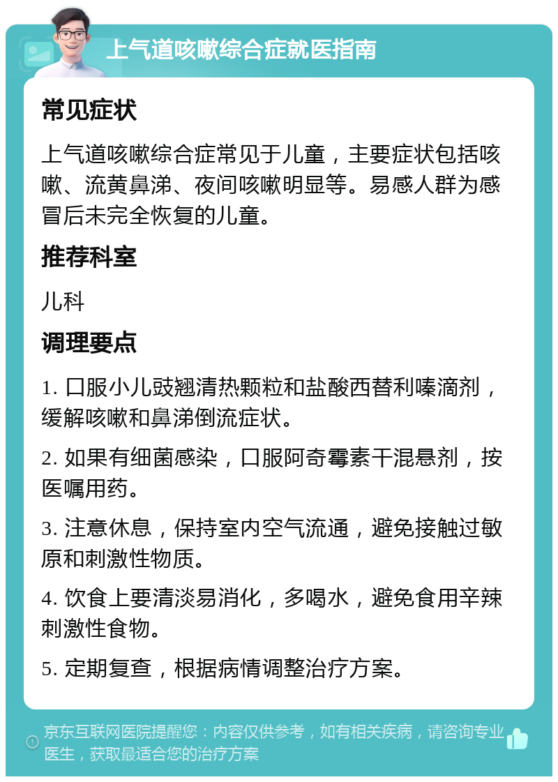 上气道咳嗽综合症就医指南 常见症状 上气道咳嗽综合症常见于儿童，主要症状包括咳嗽、流黄鼻涕、夜间咳嗽明显等。易感人群为感冒后未完全恢复的儿童。 推荐科室 儿科 调理要点 1. 口服小儿豉翘清热颗粒和盐酸西替利嗪滴剂，缓解咳嗽和鼻涕倒流症状。 2. 如果有细菌感染，口服阿奇霉素干混悬剂，按医嘱用药。 3. 注意休息，保持室内空气流通，避免接触过敏原和刺激性物质。 4. 饮食上要清淡易消化，多喝水，避免食用辛辣刺激性食物。 5. 定期复查，根据病情调整治疗方案。