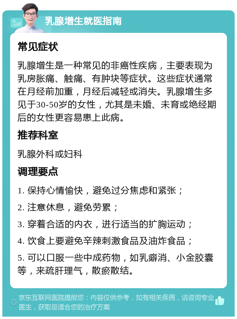 乳腺增生就医指南 常见症状 乳腺增生是一种常见的非癌性疾病，主要表现为乳房胀痛、触痛、有肿块等症状。这些症状通常在月经前加重，月经后减轻或消失。乳腺增生多见于30-50岁的女性，尤其是未婚、未育或绝经期后的女性更容易患上此病。 推荐科室 乳腺外科或妇科 调理要点 1. 保持心情愉快，避免过分焦虑和紧张； 2. 注意休息，避免劳累； 3. 穿着合适的内衣，进行适当的扩胸运动； 4. 饮食上要避免辛辣刺激食品及油炸食品； 5. 可以口服一些中成药物，如乳癖消、小金胶囊等，来疏肝理气，散瘀散结。