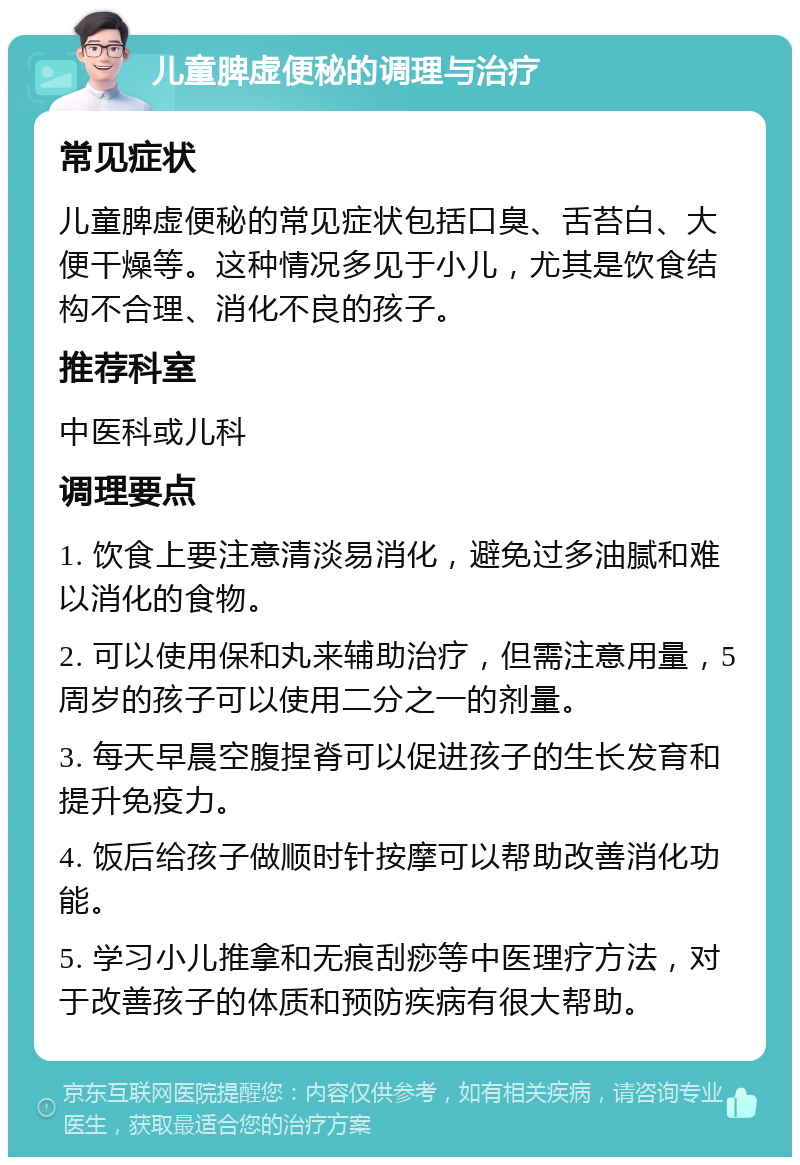 儿童脾虚便秘的调理与治疗 常见症状 儿童脾虚便秘的常见症状包括口臭、舌苔白、大便干燥等。这种情况多见于小儿，尤其是饮食结构不合理、消化不良的孩子。 推荐科室 中医科或儿科 调理要点 1. 饮食上要注意清淡易消化，避免过多油腻和难以消化的食物。 2. 可以使用保和丸来辅助治疗，但需注意用量，5周岁的孩子可以使用二分之一的剂量。 3. 每天早晨空腹捏脊可以促进孩子的生长发育和提升免疫力。 4. 饭后给孩子做顺时针按摩可以帮助改善消化功能。 5. 学习小儿推拿和无痕刮痧等中医理疗方法，对于改善孩子的体质和预防疾病有很大帮助。