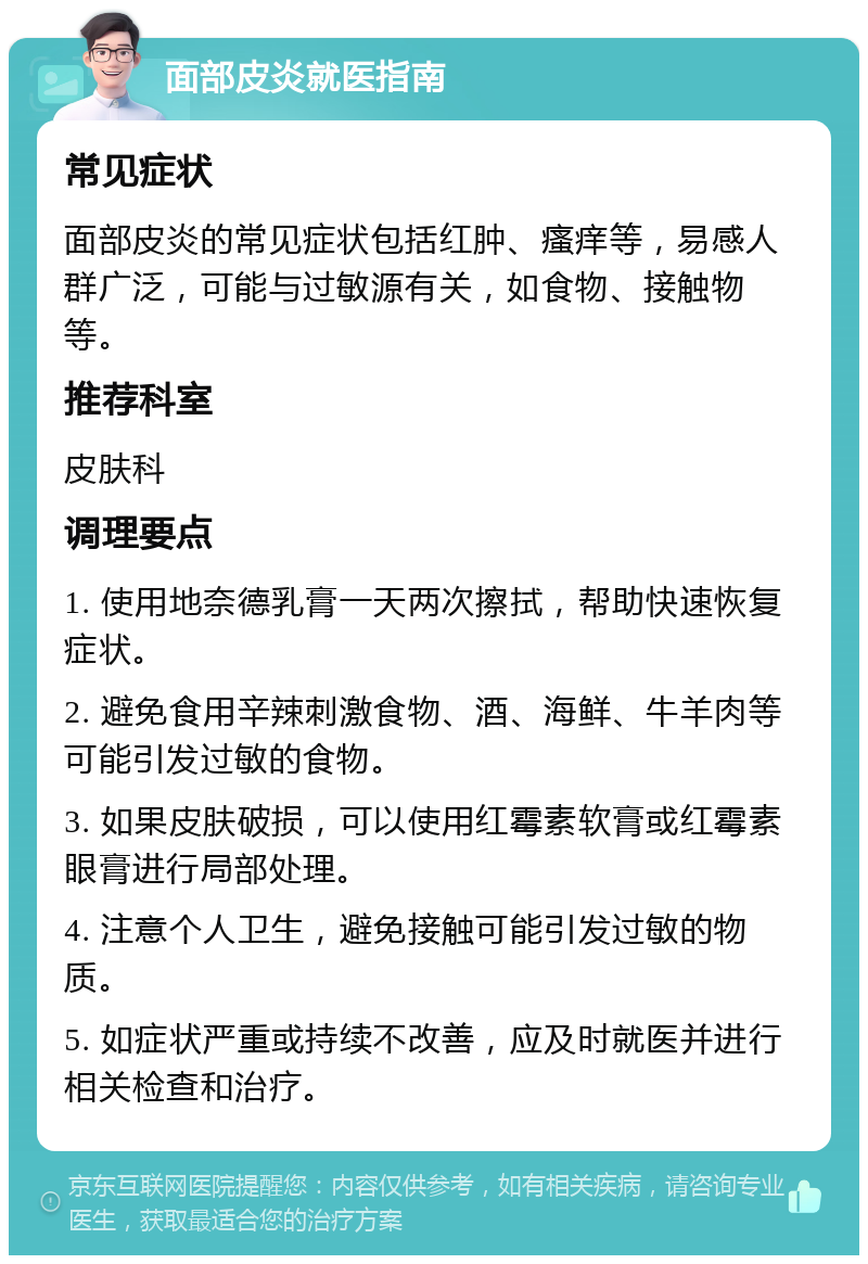 面部皮炎就医指南 常见症状 面部皮炎的常见症状包括红肿、瘙痒等，易感人群广泛，可能与过敏源有关，如食物、接触物等。 推荐科室 皮肤科 调理要点 1. 使用地奈德乳膏一天两次擦拭，帮助快速恢复症状。 2. 避免食用辛辣刺激食物、酒、海鲜、牛羊肉等可能引发过敏的食物。 3. 如果皮肤破损，可以使用红霉素软膏或红霉素眼膏进行局部处理。 4. 注意个人卫生，避免接触可能引发过敏的物质。 5. 如症状严重或持续不改善，应及时就医并进行相关检查和治疗。