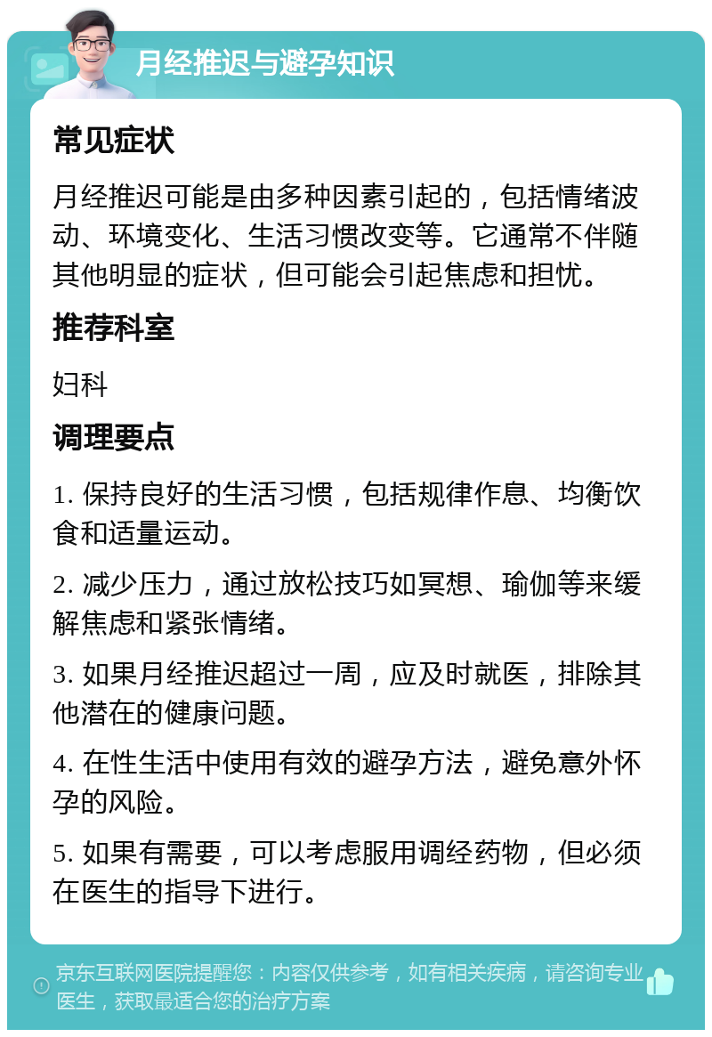 月经推迟与避孕知识 常见症状 月经推迟可能是由多种因素引起的，包括情绪波动、环境变化、生活习惯改变等。它通常不伴随其他明显的症状，但可能会引起焦虑和担忧。 推荐科室 妇科 调理要点 1. 保持良好的生活习惯，包括规律作息、均衡饮食和适量运动。 2. 减少压力，通过放松技巧如冥想、瑜伽等来缓解焦虑和紧张情绪。 3. 如果月经推迟超过一周，应及时就医，排除其他潜在的健康问题。 4. 在性生活中使用有效的避孕方法，避免意外怀孕的风险。 5. 如果有需要，可以考虑服用调经药物，但必须在医生的指导下进行。