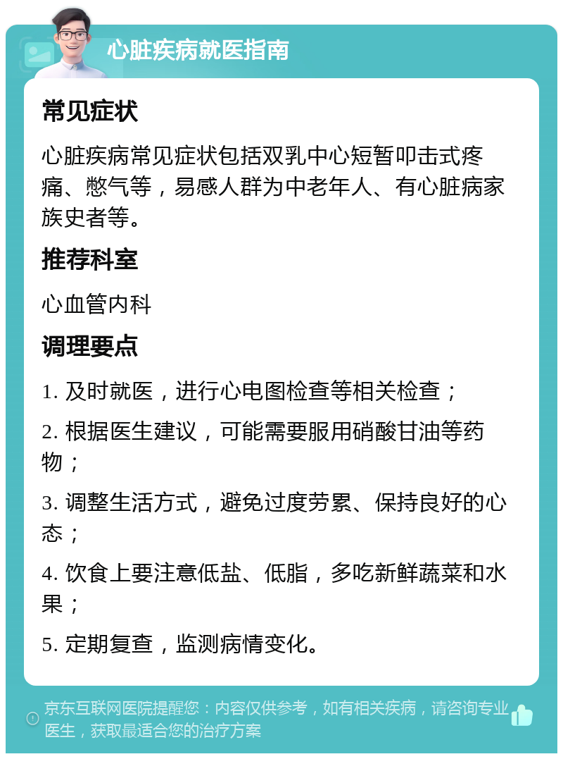 心脏疾病就医指南 常见症状 心脏疾病常见症状包括双乳中心短暂叩击式疼痛、憋气等，易感人群为中老年人、有心脏病家族史者等。 推荐科室 心血管内科 调理要点 1. 及时就医，进行心电图检查等相关检查； 2. 根据医生建议，可能需要服用硝酸甘油等药物； 3. 调整生活方式，避免过度劳累、保持良好的心态； 4. 饮食上要注意低盐、低脂，多吃新鲜蔬菜和水果； 5. 定期复查，监测病情变化。