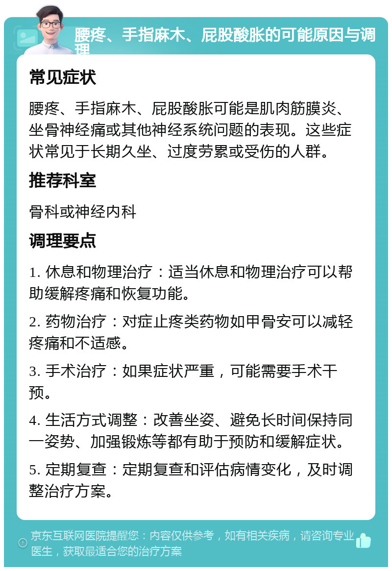 腰疼、手指麻木、屁股酸胀的可能原因与调理 常见症状 腰疼、手指麻木、屁股酸胀可能是肌肉筋膜炎、坐骨神经痛或其他神经系统问题的表现。这些症状常见于长期久坐、过度劳累或受伤的人群。 推荐科室 骨科或神经内科 调理要点 1. 休息和物理治疗：适当休息和物理治疗可以帮助缓解疼痛和恢复功能。 2. 药物治疗：对症止疼类药物如甲骨安可以减轻疼痛和不适感。 3. 手术治疗：如果症状严重，可能需要手术干预。 4. 生活方式调整：改善坐姿、避免长时间保持同一姿势、加强锻炼等都有助于预防和缓解症状。 5. 定期复查：定期复查和评估病情变化，及时调整治疗方案。