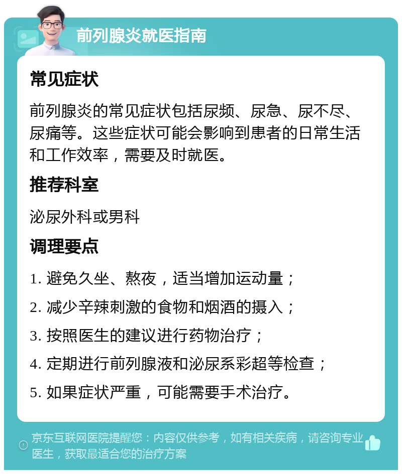 前列腺炎就医指南 常见症状 前列腺炎的常见症状包括尿频、尿急、尿不尽、尿痛等。这些症状可能会影响到患者的日常生活和工作效率，需要及时就医。 推荐科室 泌尿外科或男科 调理要点 1. 避免久坐、熬夜，适当增加运动量； 2. 减少辛辣刺激的食物和烟酒的摄入； 3. 按照医生的建议进行药物治疗； 4. 定期进行前列腺液和泌尿系彩超等检查； 5. 如果症状严重，可能需要手术治疗。