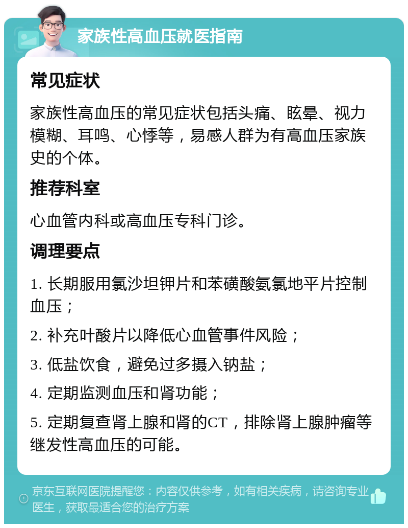 家族性高血压就医指南 常见症状 家族性高血压的常见症状包括头痛、眩晕、视力模糊、耳鸣、心悸等，易感人群为有高血压家族史的个体。 推荐科室 心血管内科或高血压专科门诊。 调理要点 1. 长期服用氯沙坦钾片和苯磺酸氨氯地平片控制血压； 2. 补充叶酸片以降低心血管事件风险； 3. 低盐饮食，避免过多摄入钠盐； 4. 定期监测血压和肾功能； 5. 定期复查肾上腺和肾的CT，排除肾上腺肿瘤等继发性高血压的可能。