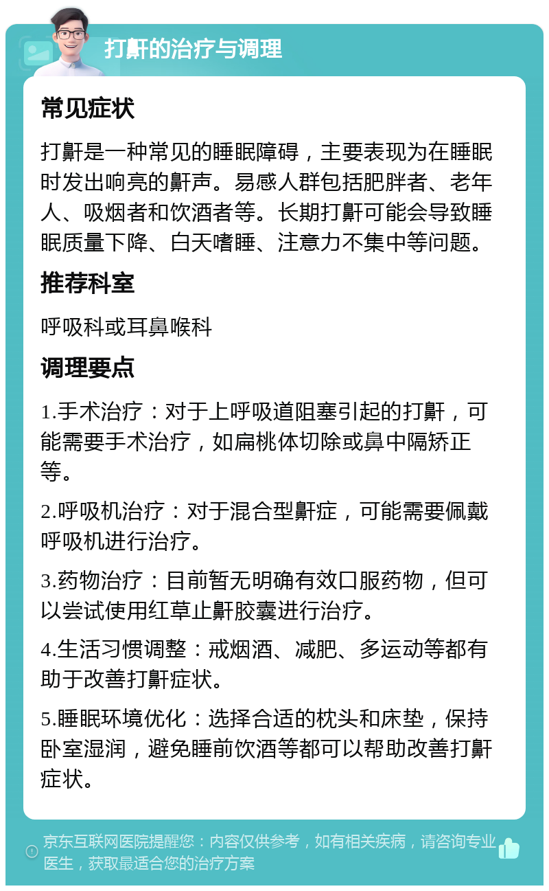 打鼾的治疗与调理 常见症状 打鼾是一种常见的睡眠障碍，主要表现为在睡眠时发出响亮的鼾声。易感人群包括肥胖者、老年人、吸烟者和饮酒者等。长期打鼾可能会导致睡眠质量下降、白天嗜睡、注意力不集中等问题。 推荐科室 呼吸科或耳鼻喉科 调理要点 1.手术治疗：对于上呼吸道阻塞引起的打鼾，可能需要手术治疗，如扁桃体切除或鼻中隔矫正等。 2.呼吸机治疗：对于混合型鼾症，可能需要佩戴呼吸机进行治疗。 3.药物治疗：目前暂无明确有效口服药物，但可以尝试使用红草止鼾胶囊进行治疗。 4.生活习惯调整：戒烟酒、减肥、多运动等都有助于改善打鼾症状。 5.睡眠环境优化：选择合适的枕头和床垫，保持卧室湿润，避免睡前饮酒等都可以帮助改善打鼾症状。