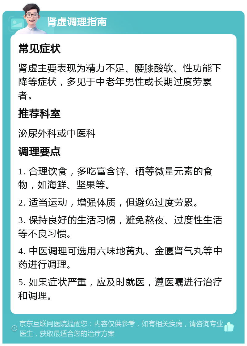 肾虚调理指南 常见症状 肾虚主要表现为精力不足、腰膝酸软、性功能下降等症状，多见于中老年男性或长期过度劳累者。 推荐科室 泌尿外科或中医科 调理要点 1. 合理饮食，多吃富含锌、硒等微量元素的食物，如海鲜、坚果等。 2. 适当运动，增强体质，但避免过度劳累。 3. 保持良好的生活习惯，避免熬夜、过度性生活等不良习惯。 4. 中医调理可选用六味地黄丸、金匮肾气丸等中药进行调理。 5. 如果症状严重，应及时就医，遵医嘱进行治疗和调理。