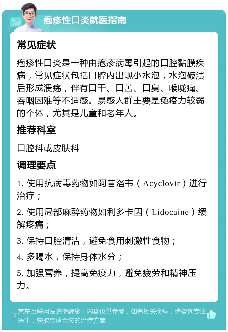 疱疹性口炎就医指南 常见症状 疱疹性口炎是一种由疱疹病毒引起的口腔黏膜疾病，常见症状包括口腔内出现小水泡，水泡破溃后形成溃疡，伴有口干、口苦、口臭、喉咙痛、吞咽困难等不适感。易感人群主要是免疫力较弱的个体，尤其是儿童和老年人。 推荐科室 口腔科或皮肤科 调理要点 1. 使用抗病毒药物如阿昔洛韦（Acyclovir）进行治疗； 2. 使用局部麻醉药物如利多卡因（Lidocaine）缓解疼痛； 3. 保持口腔清洁，避免食用刺激性食物； 4. 多喝水，保持身体水分； 5. 加强营养，提高免疫力，避免疲劳和精神压力。