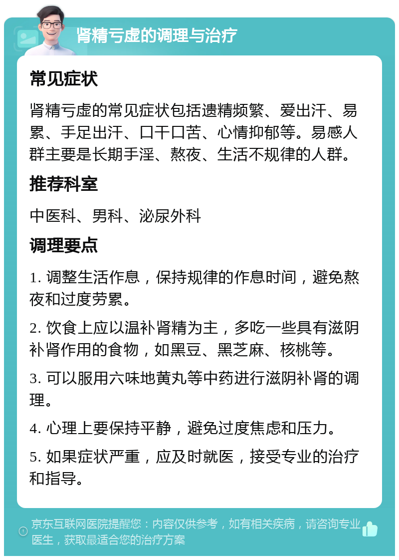 肾精亏虚的调理与治疗 常见症状 肾精亏虚的常见症状包括遗精频繁、爱出汗、易累、手足出汗、口干口苦、心情抑郁等。易感人群主要是长期手淫、熬夜、生活不规律的人群。 推荐科室 中医科、男科、泌尿外科 调理要点 1. 调整生活作息，保持规律的作息时间，避免熬夜和过度劳累。 2. 饮食上应以温补肾精为主，多吃一些具有滋阴补肾作用的食物，如黑豆、黑芝麻、核桃等。 3. 可以服用六味地黄丸等中药进行滋阴补肾的调理。 4. 心理上要保持平静，避免过度焦虑和压力。 5. 如果症状严重，应及时就医，接受专业的治疗和指导。