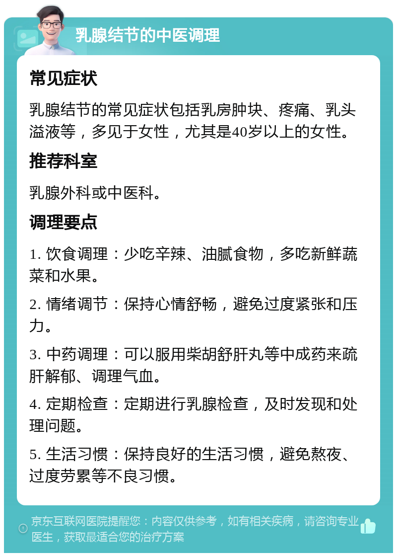 乳腺结节的中医调理 常见症状 乳腺结节的常见症状包括乳房肿块、疼痛、乳头溢液等，多见于女性，尤其是40岁以上的女性。 推荐科室 乳腺外科或中医科。 调理要点 1. 饮食调理：少吃辛辣、油腻食物，多吃新鲜蔬菜和水果。 2. 情绪调节：保持心情舒畅，避免过度紧张和压力。 3. 中药调理：可以服用柴胡舒肝丸等中成药来疏肝解郁、调理气血。 4. 定期检查：定期进行乳腺检查，及时发现和处理问题。 5. 生活习惯：保持良好的生活习惯，避免熬夜、过度劳累等不良习惯。