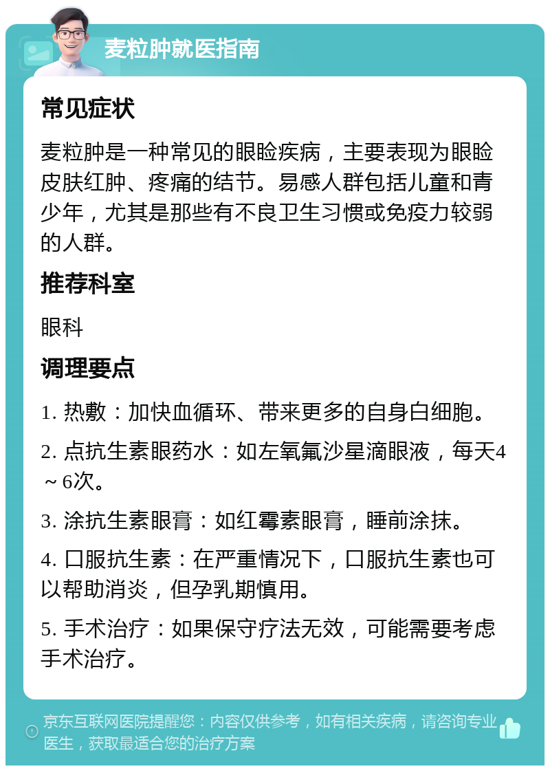 麦粒肿就医指南 常见症状 麦粒肿是一种常见的眼睑疾病，主要表现为眼睑皮肤红肿、疼痛的结节。易感人群包括儿童和青少年，尤其是那些有不良卫生习惯或免疫力较弱的人群。 推荐科室 眼科 调理要点 1. 热敷：加快血循环、带来更多的自身白细胞。 2. 点抗生素眼药水：如左氧氟沙星滴眼液，每天4～6次。 3. 涂抗生素眼膏：如红霉素眼膏，睡前涂抹。 4. 口服抗生素：在严重情况下，口服抗生素也可以帮助消炎，但孕乳期慎用。 5. 手术治疗：如果保守疗法无效，可能需要考虑手术治疗。