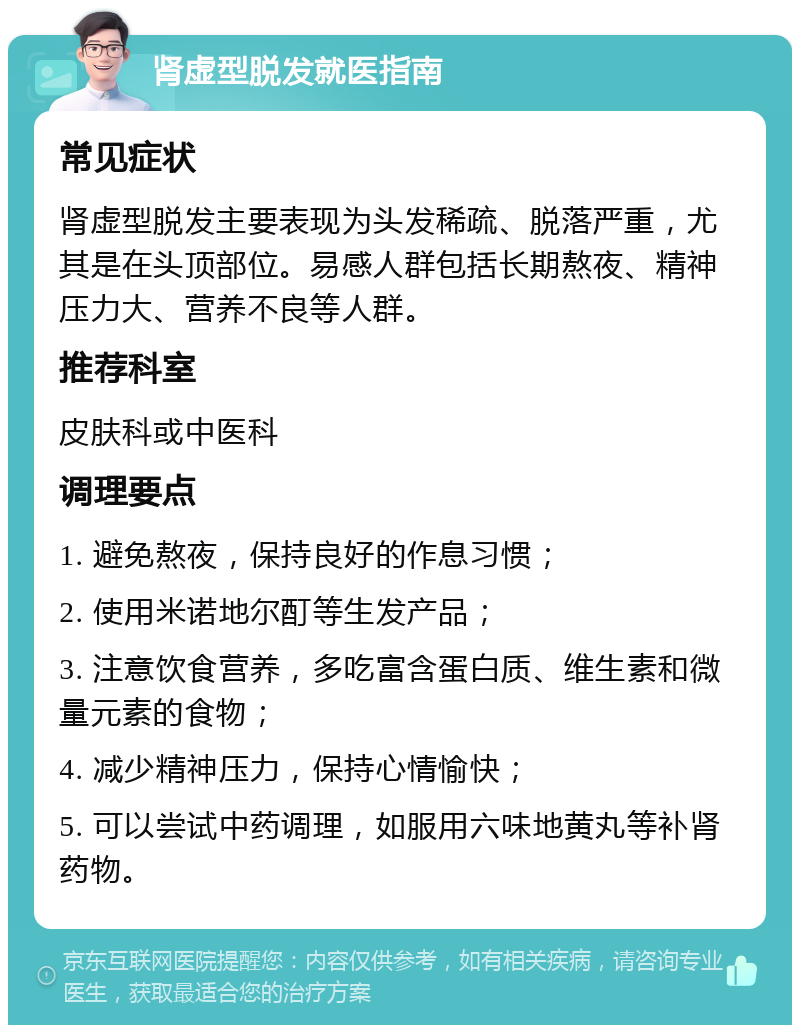 肾虚型脱发就医指南 常见症状 肾虚型脱发主要表现为头发稀疏、脱落严重，尤其是在头顶部位。易感人群包括长期熬夜、精神压力大、营养不良等人群。 推荐科室 皮肤科或中医科 调理要点 1. 避免熬夜，保持良好的作息习惯； 2. 使用米诺地尔酊等生发产品； 3. 注意饮食营养，多吃富含蛋白质、维生素和微量元素的食物； 4. 减少精神压力，保持心情愉快； 5. 可以尝试中药调理，如服用六味地黄丸等补肾药物。