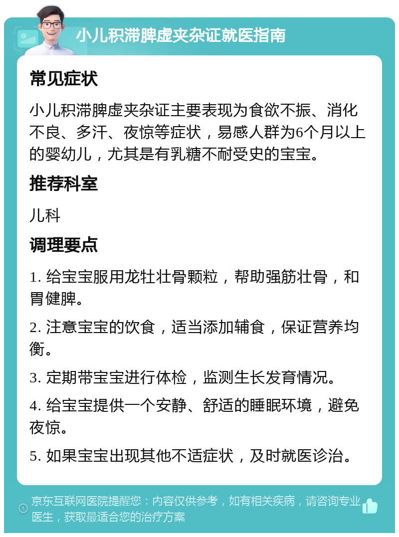 小儿积滞脾虚夹杂证就医指南 常见症状 小儿积滞脾虚夹杂证主要表现为食欲不振、消化不良、多汗、夜惊等症状，易感人群为6个月以上的婴幼儿，尤其是有乳糖不耐受史的宝宝。 推荐科室 儿科 调理要点 1. 给宝宝服用龙牡壮骨颗粒，帮助强筋壮骨，和胃健脾。 2. 注意宝宝的饮食，适当添加辅食，保证营养均衡。 3. 定期带宝宝进行体检，监测生长发育情况。 4. 给宝宝提供一个安静、舒适的睡眠环境，避免夜惊。 5. 如果宝宝出现其他不适症状，及时就医诊治。