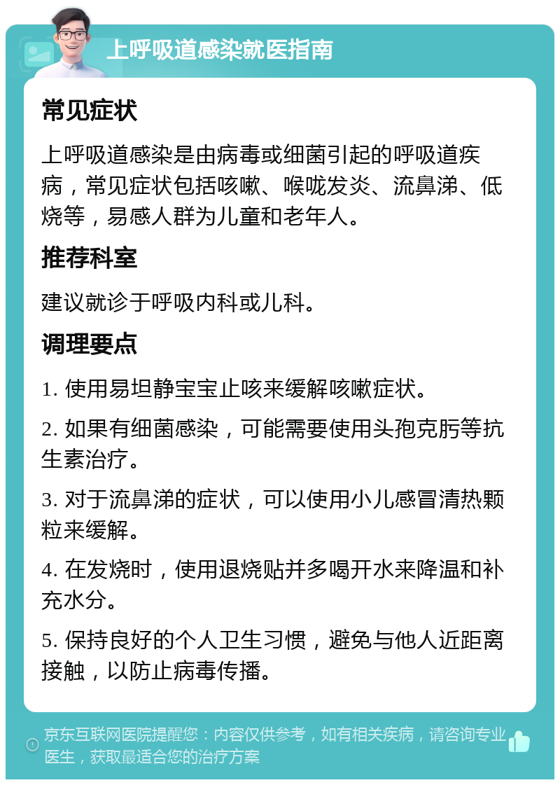 上呼吸道感染就医指南 常见症状 上呼吸道感染是由病毒或细菌引起的呼吸道疾病，常见症状包括咳嗽、喉咙发炎、流鼻涕、低烧等，易感人群为儿童和老年人。 推荐科室 建议就诊于呼吸内科或儿科。 调理要点 1. 使用易坦静宝宝止咳来缓解咳嗽症状。 2. 如果有细菌感染，可能需要使用头孢克肟等抗生素治疗。 3. 对于流鼻涕的症状，可以使用小儿感冒清热颗粒来缓解。 4. 在发烧时，使用退烧贴并多喝开水来降温和补充水分。 5. 保持良好的个人卫生习惯，避免与他人近距离接触，以防止病毒传播。