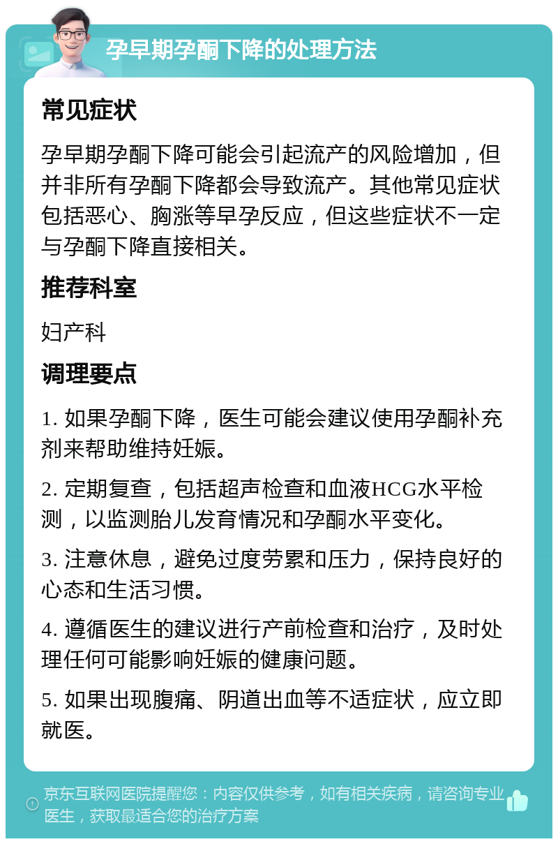 孕早期孕酮下降的处理方法 常见症状 孕早期孕酮下降可能会引起流产的风险增加，但并非所有孕酮下降都会导致流产。其他常见症状包括恶心、胸涨等早孕反应，但这些症状不一定与孕酮下降直接相关。 推荐科室 妇产科 调理要点 1. 如果孕酮下降，医生可能会建议使用孕酮补充剂来帮助维持妊娠。 2. 定期复查，包括超声检查和血液HCG水平检测，以监测胎儿发育情况和孕酮水平变化。 3. 注意休息，避免过度劳累和压力，保持良好的心态和生活习惯。 4. 遵循医生的建议进行产前检查和治疗，及时处理任何可能影响妊娠的健康问题。 5. 如果出现腹痛、阴道出血等不适症状，应立即就医。