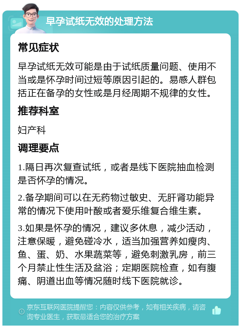 早孕试纸无效的处理方法 常见症状 早孕试纸无效可能是由于试纸质量问题、使用不当或是怀孕时间过短等原因引起的。易感人群包括正在备孕的女性或是月经周期不规律的女性。 推荐科室 妇产科 调理要点 1.隔日再次复查试纸，或者是线下医院抽血检测是否怀孕的情况。 2.备孕期间可以在无药物过敏史、无肝肾功能异常的情况下使用叶酸或者爱乐维复合维生素。 3.如果是怀孕的情况，建议多休息，减少活动，注意保暖，避免碰冷水，适当加强营养如瘦肉、鱼、蛋、奶、水果蔬菜等，避免刺激乳房，前三个月禁止性生活及盆浴；定期医院检查，如有腹痛、阴道出血等情况随时线下医院就诊。