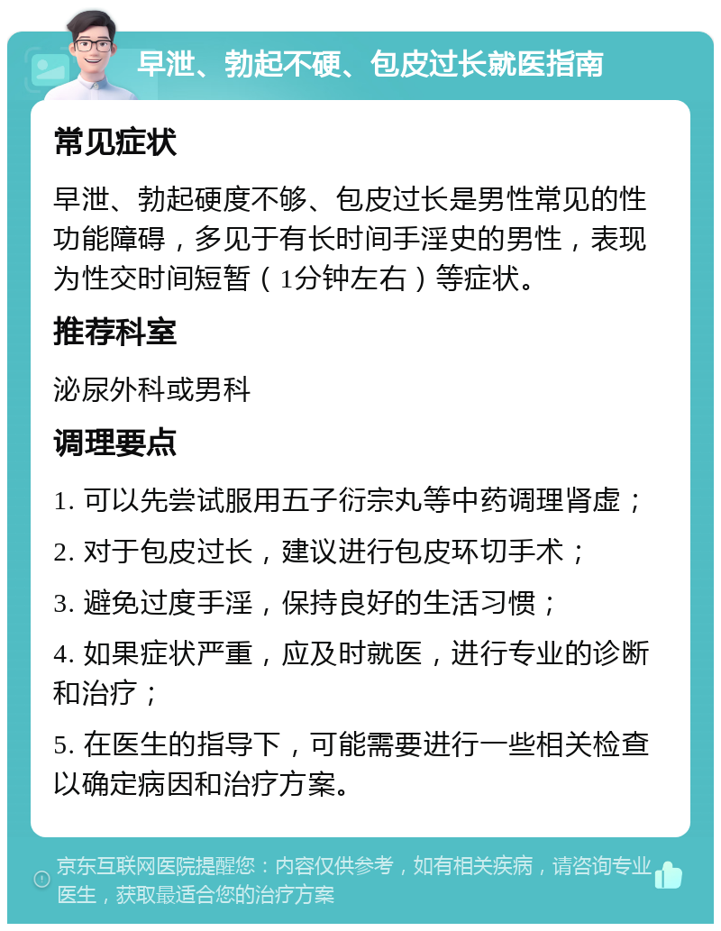 早泄、勃起不硬、包皮过长就医指南 常见症状 早泄、勃起硬度不够、包皮过长是男性常见的性功能障碍，多见于有长时间手淫史的男性，表现为性交时间短暂（1分钟左右）等症状。 推荐科室 泌尿外科或男科 调理要点 1. 可以先尝试服用五子衍宗丸等中药调理肾虚； 2. 对于包皮过长，建议进行包皮环切手术； 3. 避免过度手淫，保持良好的生活习惯； 4. 如果症状严重，应及时就医，进行专业的诊断和治疗； 5. 在医生的指导下，可能需要进行一些相关检查以确定病因和治疗方案。