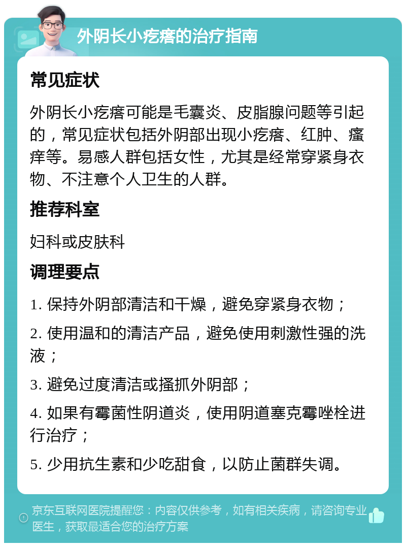 外阴长小疙瘩的治疗指南 常见症状 外阴长小疙瘩可能是毛囊炎、皮脂腺问题等引起的，常见症状包括外阴部出现小疙瘩、红肿、瘙痒等。易感人群包括女性，尤其是经常穿紧身衣物、不注意个人卫生的人群。 推荐科室 妇科或皮肤科 调理要点 1. 保持外阴部清洁和干燥，避免穿紧身衣物； 2. 使用温和的清洁产品，避免使用刺激性强的洗液； 3. 避免过度清洁或搔抓外阴部； 4. 如果有霉菌性阴道炎，使用阴道塞克霉唑栓进行治疗； 5. 少用抗生素和少吃甜食，以防止菌群失调。