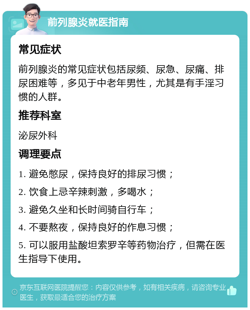 前列腺炎就医指南 常见症状 前列腺炎的常见症状包括尿频、尿急、尿痛、排尿困难等，多见于中老年男性，尤其是有手淫习惯的人群。 推荐科室 泌尿外科 调理要点 1. 避免憋尿，保持良好的排尿习惯； 2. 饮食上忌辛辣刺激，多喝水； 3. 避免久坐和长时间骑自行车； 4. 不要熬夜，保持良好的作息习惯； 5. 可以服用盐酸坦索罗辛等药物治疗，但需在医生指导下使用。