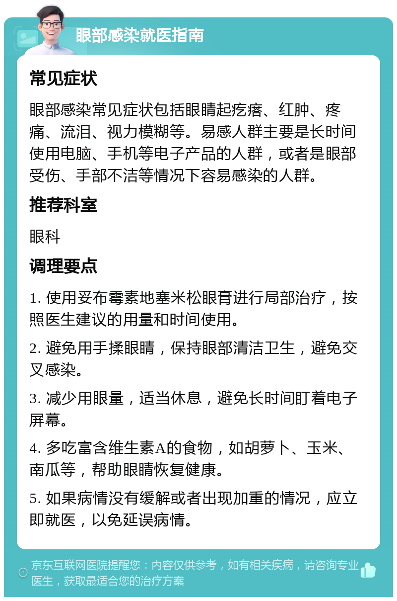 眼部感染就医指南 常见症状 眼部感染常见症状包括眼睛起疙瘩、红肿、疼痛、流泪、视力模糊等。易感人群主要是长时间使用电脑、手机等电子产品的人群，或者是眼部受伤、手部不洁等情况下容易感染的人群。 推荐科室 眼科 调理要点 1. 使用妥布霉素地塞米松眼膏进行局部治疗，按照医生建议的用量和时间使用。 2. 避免用手揉眼睛，保持眼部清洁卫生，避免交叉感染。 3. 减少用眼量，适当休息，避免长时间盯着电子屏幕。 4. 多吃富含维生素A的食物，如胡萝卜、玉米、南瓜等，帮助眼睛恢复健康。 5. 如果病情没有缓解或者出现加重的情况，应立即就医，以免延误病情。