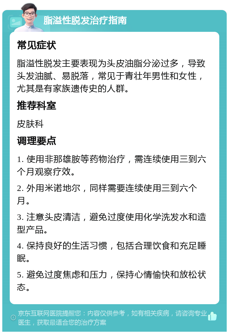 脂溢性脱发治疗指南 常见症状 脂溢性脱发主要表现为头皮油脂分泌过多，导致头发油腻、易脱落，常见于青壮年男性和女性，尤其是有家族遗传史的人群。 推荐科室 皮肤科 调理要点 1. 使用非那雄胺等药物治疗，需连续使用三到六个月观察疗效。 2. 外用米诺地尔，同样需要连续使用三到六个月。 3. 注意头皮清洁，避免过度使用化学洗发水和造型产品。 4. 保持良好的生活习惯，包括合理饮食和充足睡眠。 5. 避免过度焦虑和压力，保持心情愉快和放松状态。