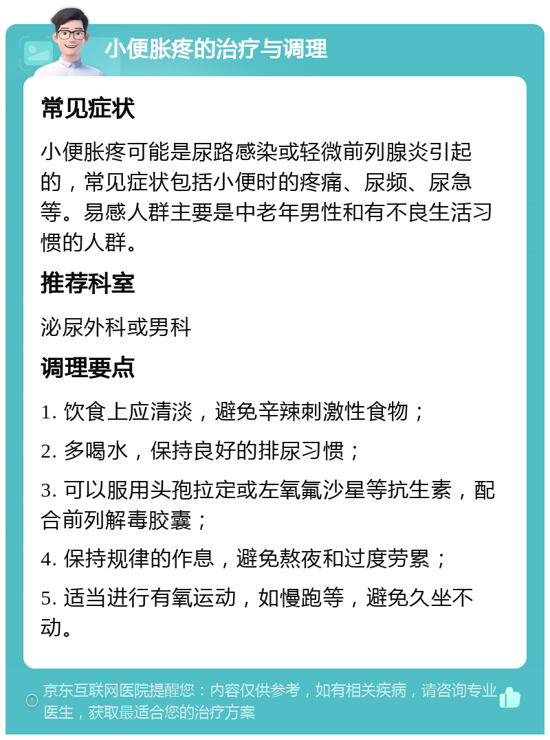 小便胀疼的治疗与调理 常见症状 小便胀疼可能是尿路感染或轻微前列腺炎引起的，常见症状包括小便时的疼痛、尿频、尿急等。易感人群主要是中老年男性和有不良生活习惯的人群。 推荐科室 泌尿外科或男科 调理要点 1. 饮食上应清淡，避免辛辣刺激性食物； 2. 多喝水，保持良好的排尿习惯； 3. 可以服用头孢拉定或左氧氟沙星等抗生素，配合前列解毒胶囊； 4. 保持规律的作息，避免熬夜和过度劳累； 5. 适当进行有氧运动，如慢跑等，避免久坐不动。