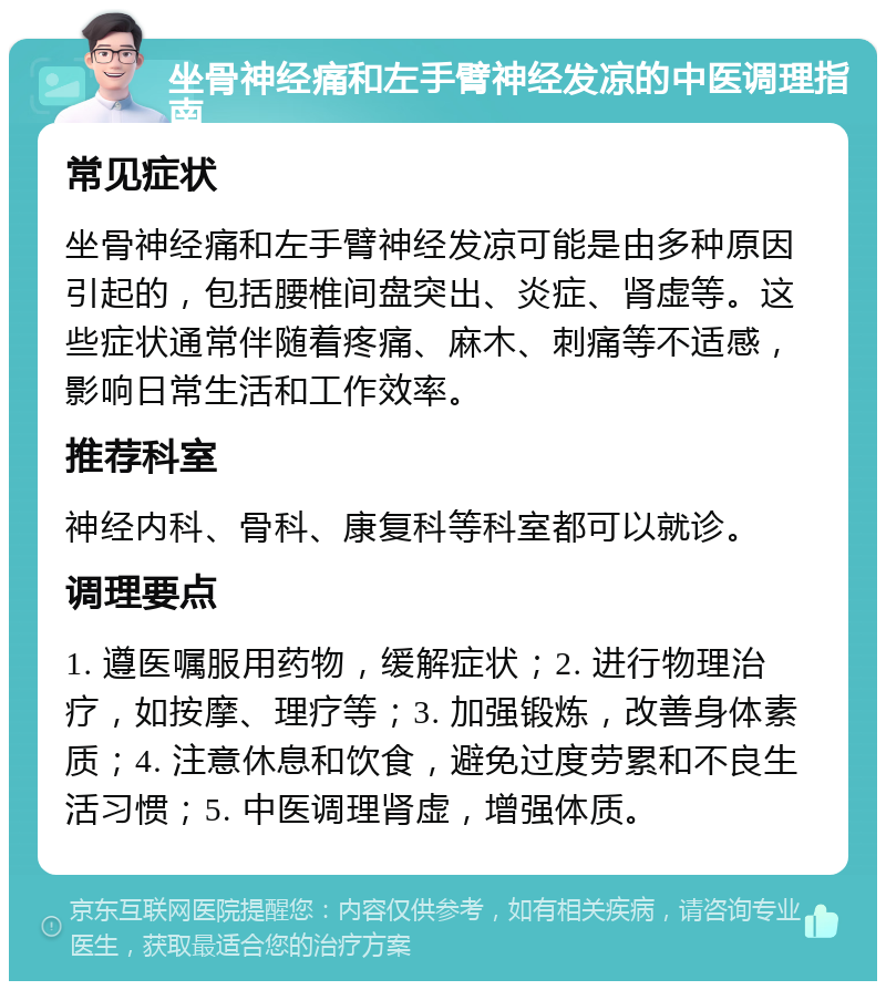 坐骨神经痛和左手臂神经发凉的中医调理指南 常见症状 坐骨神经痛和左手臂神经发凉可能是由多种原因引起的，包括腰椎间盘突出、炎症、肾虚等。这些症状通常伴随着疼痛、麻木、刺痛等不适感，影响日常生活和工作效率。 推荐科室 神经内科、骨科、康复科等科室都可以就诊。 调理要点 1. 遵医嘱服用药物，缓解症状；2. 进行物理治疗，如按摩、理疗等；3. 加强锻炼，改善身体素质；4. 注意休息和饮食，避免过度劳累和不良生活习惯；5. 中医调理肾虚，增强体质。