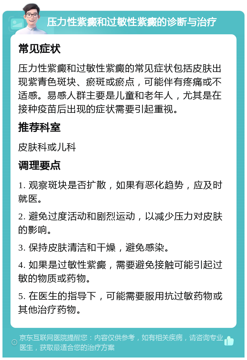 压力性紫癜和过敏性紫癜的诊断与治疗 常见症状 压力性紫癜和过敏性紫癜的常见症状包括皮肤出现紫青色斑块、瘀斑或瘀点，可能伴有疼痛或不适感。易感人群主要是儿童和老年人，尤其是在接种疫苗后出现的症状需要引起重视。 推荐科室 皮肤科或儿科 调理要点 1. 观察斑块是否扩散，如果有恶化趋势，应及时就医。 2. 避免过度活动和剧烈运动，以减少压力对皮肤的影响。 3. 保持皮肤清洁和干燥，避免感染。 4. 如果是过敏性紫癜，需要避免接触可能引起过敏的物质或药物。 5. 在医生的指导下，可能需要服用抗过敏药物或其他治疗药物。