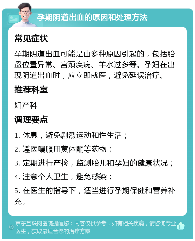 孕期阴道出血的原因和处理方法 常见症状 孕期阴道出血可能是由多种原因引起的，包括胎盘位置异常、宫颈疾病、羊水过多等。孕妇在出现阴道出血时，应立即就医，避免延误治疗。 推荐科室 妇产科 调理要点 1. 休息，避免剧烈运动和性生活； 2. 遵医嘱服用黄体酮等药物； 3. 定期进行产检，监测胎儿和孕妇的健康状况； 4. 注意个人卫生，避免感染； 5. 在医生的指导下，适当进行孕期保健和营养补充。