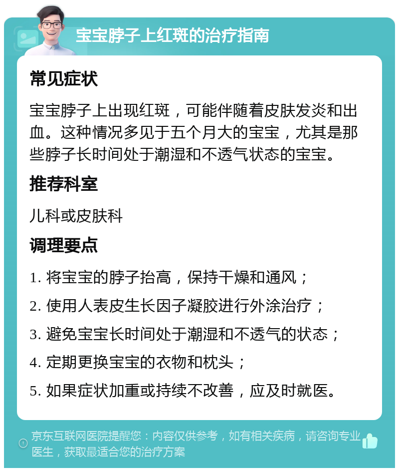 宝宝脖子上红斑的治疗指南 常见症状 宝宝脖子上出现红斑，可能伴随着皮肤发炎和出血。这种情况多见于五个月大的宝宝，尤其是那些脖子长时间处于潮湿和不透气状态的宝宝。 推荐科室 儿科或皮肤科 调理要点 1. 将宝宝的脖子抬高，保持干燥和通风； 2. 使用人表皮生长因子凝胶进行外涂治疗； 3. 避免宝宝长时间处于潮湿和不透气的状态； 4. 定期更换宝宝的衣物和枕头； 5. 如果症状加重或持续不改善，应及时就医。