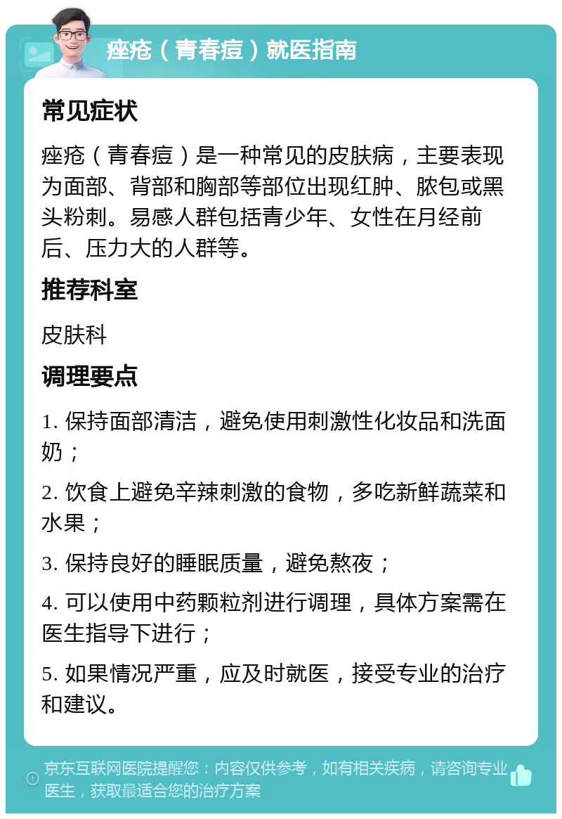 痤疮（青春痘）就医指南 常见症状 痤疮（青春痘）是一种常见的皮肤病，主要表现为面部、背部和胸部等部位出现红肿、脓包或黑头粉刺。易感人群包括青少年、女性在月经前后、压力大的人群等。 推荐科室 皮肤科 调理要点 1. 保持面部清洁，避免使用刺激性化妆品和洗面奶； 2. 饮食上避免辛辣刺激的食物，多吃新鲜蔬菜和水果； 3. 保持良好的睡眠质量，避免熬夜； 4. 可以使用中药颗粒剂进行调理，具体方案需在医生指导下进行； 5. 如果情况严重，应及时就医，接受专业的治疗和建议。