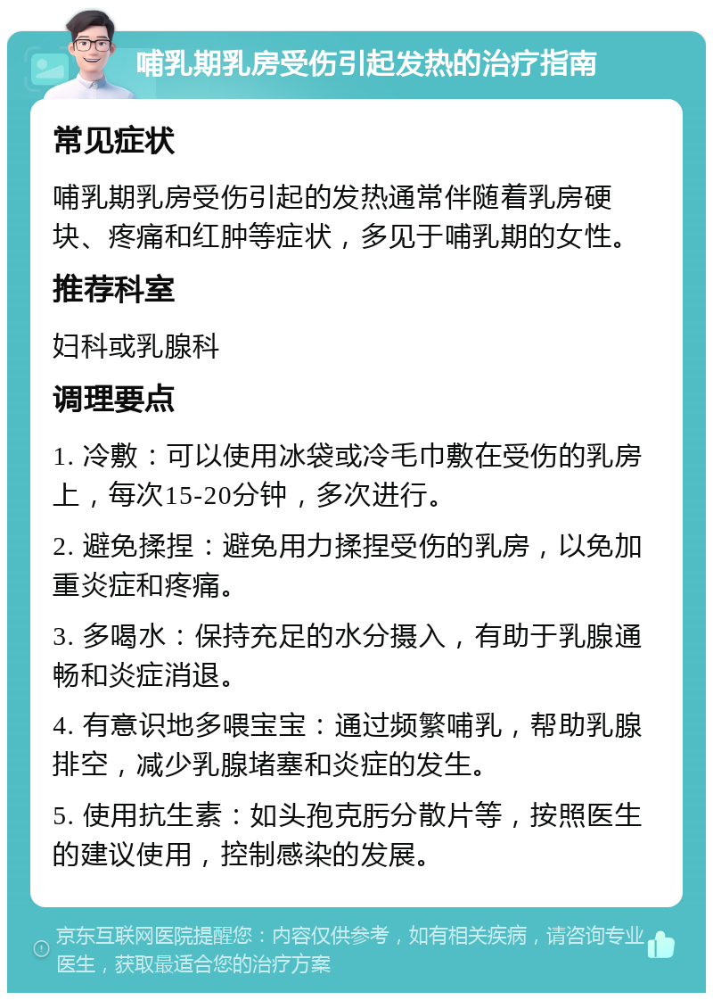 哺乳期乳房受伤引起发热的治疗指南 常见症状 哺乳期乳房受伤引起的发热通常伴随着乳房硬块、疼痛和红肿等症状，多见于哺乳期的女性。 推荐科室 妇科或乳腺科 调理要点 1. 冷敷：可以使用冰袋或冷毛巾敷在受伤的乳房上，每次15-20分钟，多次进行。 2. 避免揉捏：避免用力揉捏受伤的乳房，以免加重炎症和疼痛。 3. 多喝水：保持充足的水分摄入，有助于乳腺通畅和炎症消退。 4. 有意识地多喂宝宝：通过频繁哺乳，帮助乳腺排空，减少乳腺堵塞和炎症的发生。 5. 使用抗生素：如头孢克肟分散片等，按照医生的建议使用，控制感染的发展。