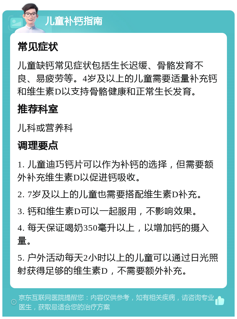 儿童补钙指南 常见症状 儿童缺钙常见症状包括生长迟缓、骨骼发育不良、易疲劳等。4岁及以上的儿童需要适量补充钙和维生素D以支持骨骼健康和正常生长发育。 推荐科室 儿科或营养科 调理要点 1. 儿童迪巧钙片可以作为补钙的选择，但需要额外补充维生素D以促进钙吸收。 2. 7岁及以上的儿童也需要搭配维生素D补充。 3. 钙和维生素D可以一起服用，不影响效果。 4. 每天保证喝奶350毫升以上，以增加钙的摄入量。 5. 户外活动每天2小时以上的儿童可以通过日光照射获得足够的维生素D，不需要额外补充。